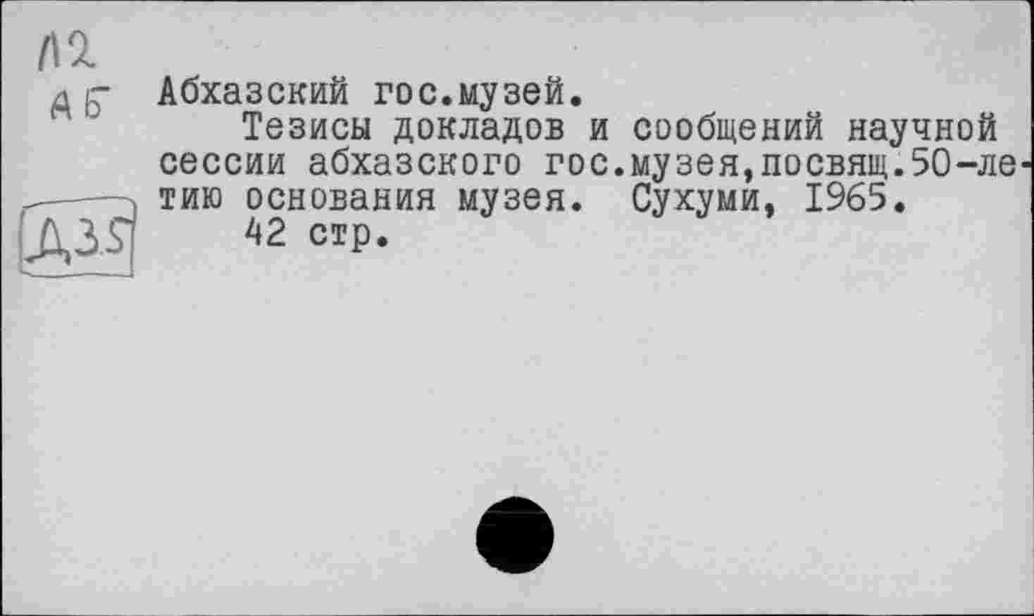 ﻿І\г
д Абхазский гос.музей.
Тезисы докладов и сообщений научной сессии абхазского гос.музея,посвящ.5О-ле —— тию основания музея. Сухуми. 1965.
13.S	42 стр.